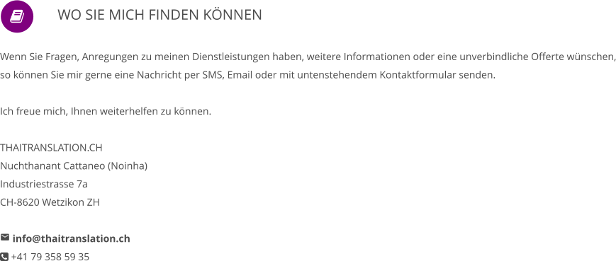                WO SIE MICH FINDEN KÖNNEN      Wenn Sie Fragen, Anregungen zu meinen Dienstleistungen haben, weitere Informationen oder eine unverbindliche Offerte wünschen, so können Sie mir gerne eine Nachricht per SMS, Email oder mit untenstehendem Kontaktformular senden.   Ich freue mich, Ihnen weiterhelfen zu können.  THAITRANSLATION.CH Nuchthanant Cattaneo (Noinha) Industriestrasse 7a CH-8620 Wetzikon ZH   info@thaitranslation.ch  +41 79 358 59 35